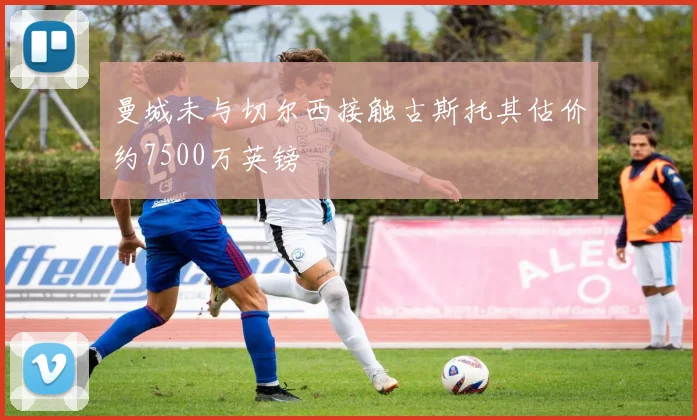 曼城未与切尔西接触古斯托其估价约7500万英镑