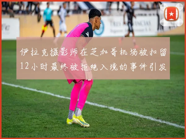 伊拉克摄影师在芝加哥机场被扣留12小时最终被拒绝入境的事件引发关注