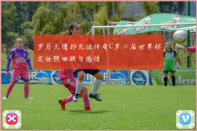 岁月无情却见证传奇C罗六届世界杯定妆照回顾与感悟